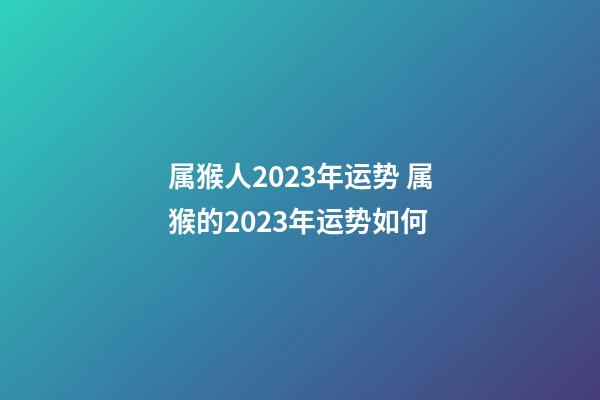 属猴人2023年运势 属猴的2023年运势如何